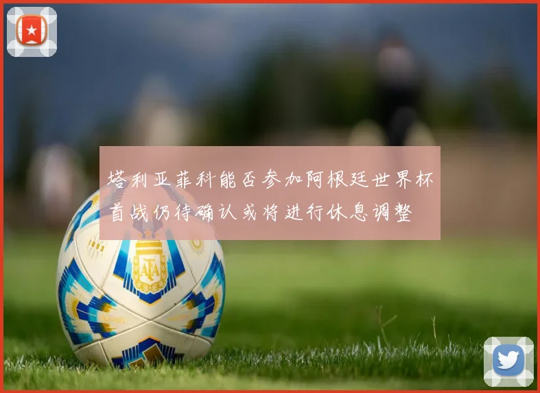 塔利亚菲科能否参加阿根廷世界杯首战仍待确认或将进行休息调整