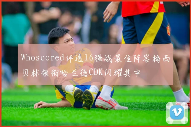 Whoscored评选16强战最佳阵容梅西贝林领衔哈兰德CDK闪耀其中