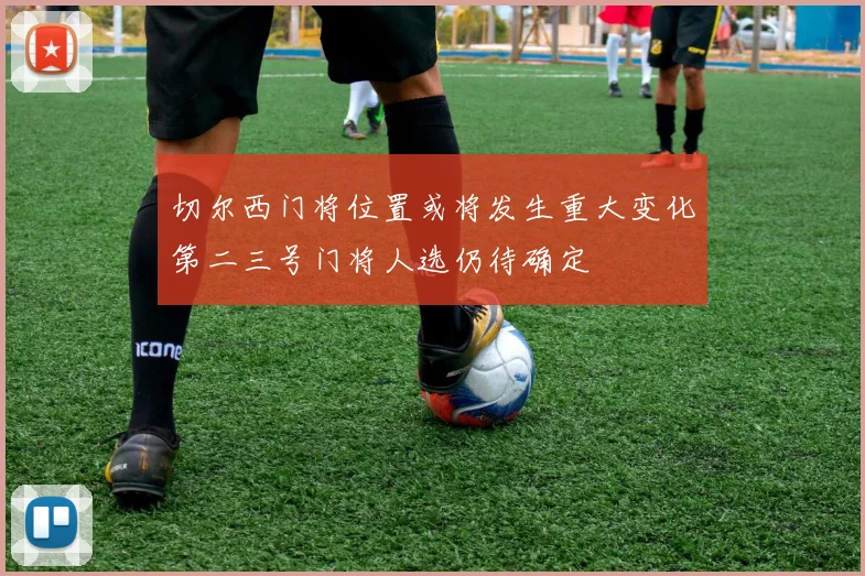 切尔西门将位置或将发生重大变化第二三号门将人选仍待确定