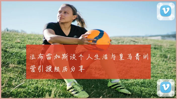 法布雷加斯谈个人生活与皇马青训营引援经历分享