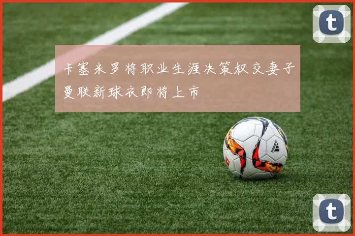 卡塞米罗将职业生涯决策权交妻子曼联新球衣即将上市