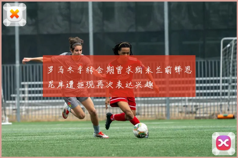 罗马冬季转会期曾求购米兰前锋恩昆库遭拒现再次表达兴趣
