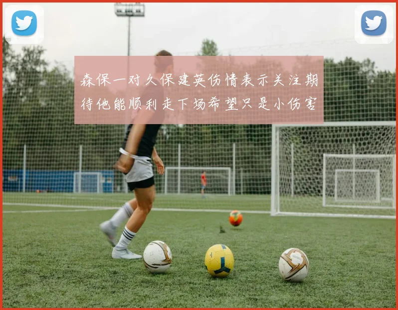 森保一对久保建英伤情表示关注期待他能顺利走下场希望只是小伤害