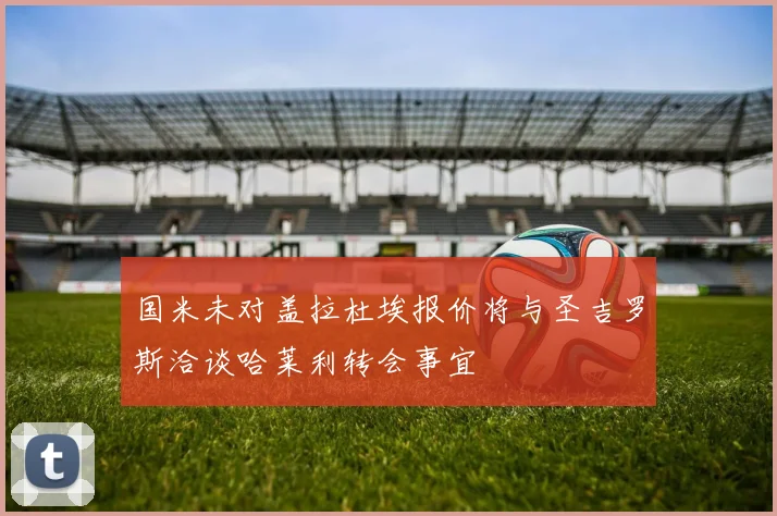 国米未对盖拉杜埃报价将与圣吉罗斯洽谈哈莱利转会事宜