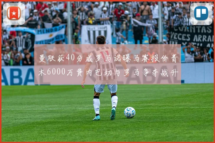曼联获40分成罗马诺曝马赛报价青木6000万费内巴切与罗马争夺战升级