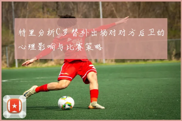 特里分析C罗替补出场对对方后卫的心理影响与比赛策略