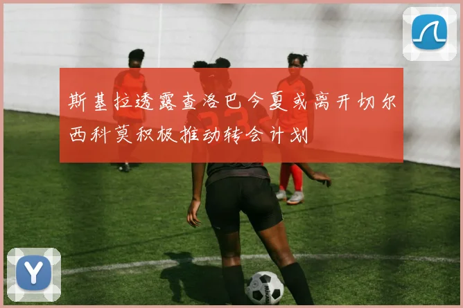 斯基拉透露查洛巴今夏或离开切尔西科莫积极推动转会计划