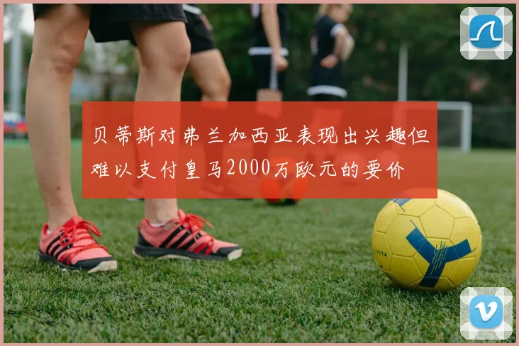 贝蒂斯对弗兰加西亚表现出兴趣但难以支付皇马2000万欧元的要价