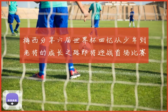 梅西分享六届世界杯回忆从少年到老将的成长之路即将迎战首场比赛