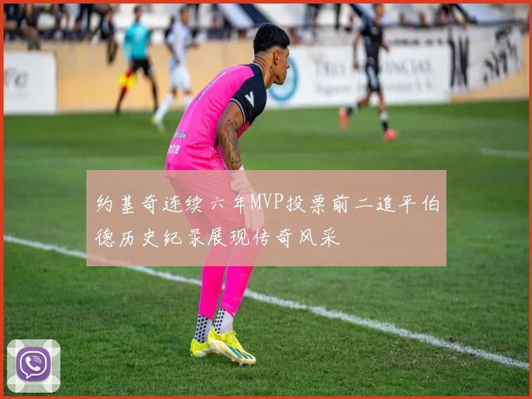 约基奇连续六年MVP投票前二追平伯德历史纪录展现传奇风采