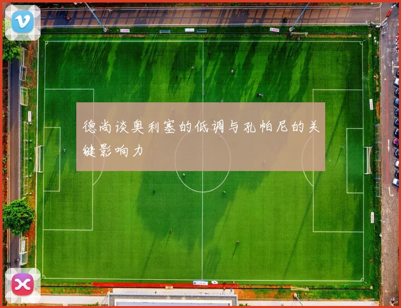 德尚谈奥利塞的低调与孔帕尼的关键影响力
