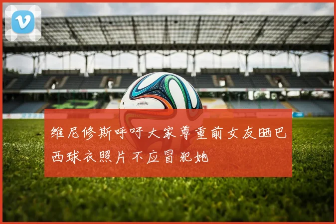 维尼修斯呼吁大家尊重前女友晒巴西球衣照片不应冒犯她