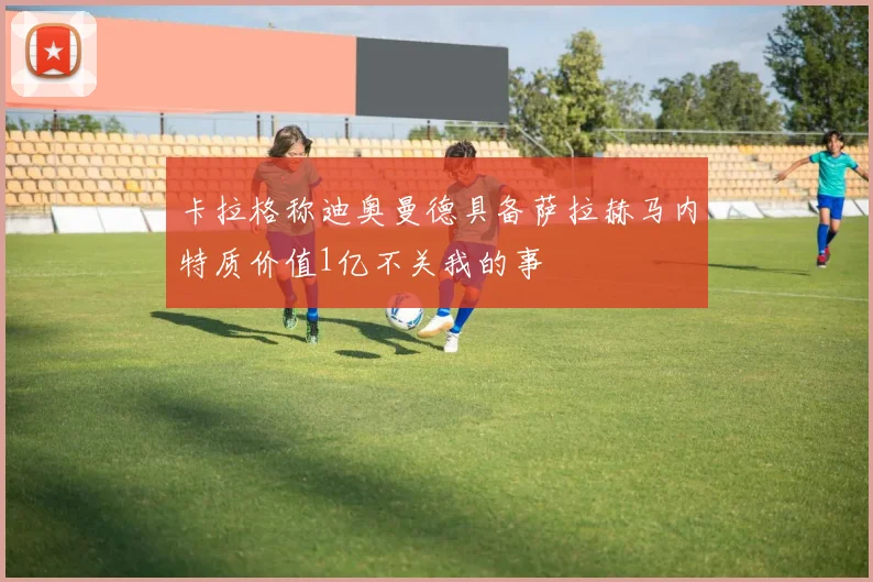 卡拉格称迪奥曼德具备萨拉赫马内特质价值1亿不关我的事